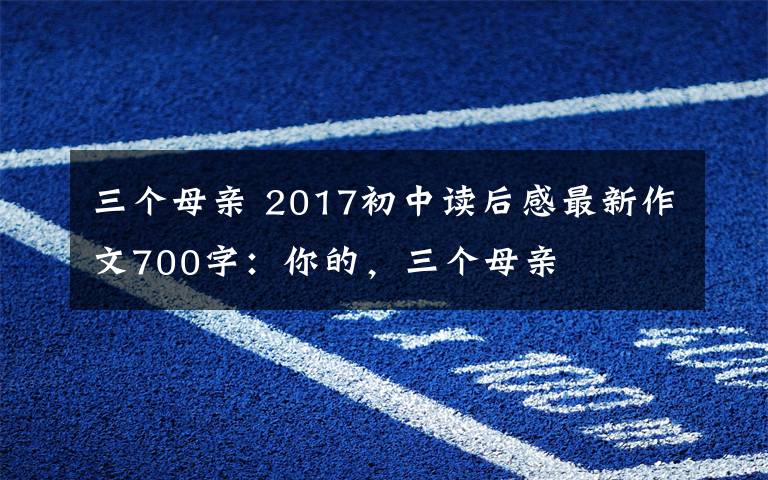 三个母亲 2017初中读后感最新作文700字：你的，三个母亲