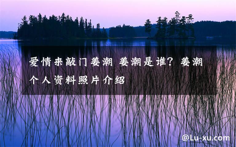 爱情来敲门姜潮 姜潮是谁？姜潮个人资料照片介绍