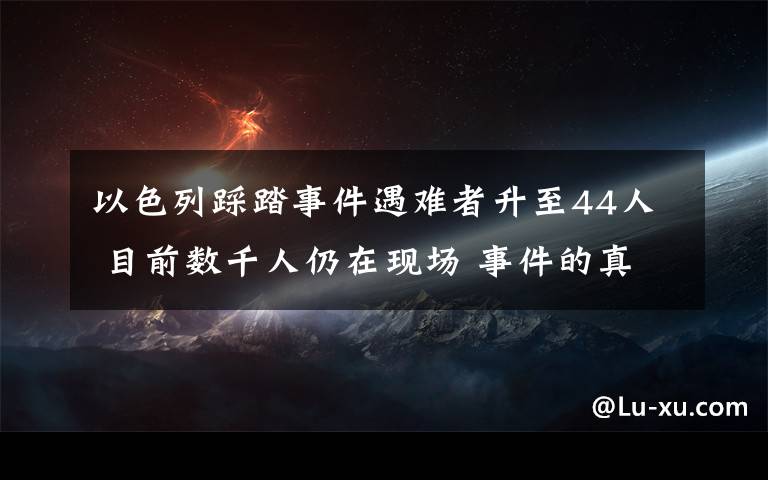 以色列踩踏事件遇难者升至44人 目前数千人仍在现场 事件的真相是什么？