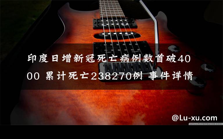 印度日增新冠死亡病例数首破4000 累计死亡238270例 事件详情始末介绍！