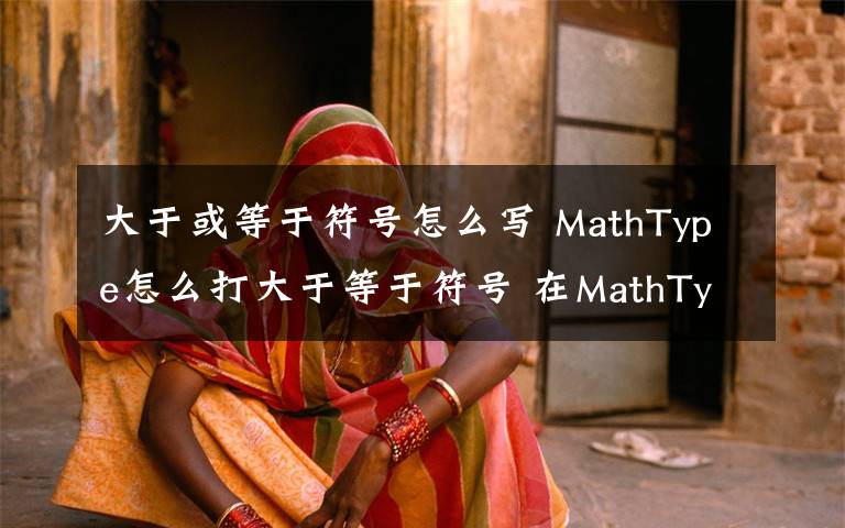 大于或等于符号怎么写 MathType怎么打大于等于符号 在MathType输入大于等于号方法