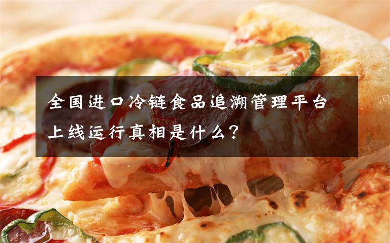 全国进口冷链食品追溯管理平台上线运行真相是什么？