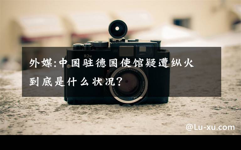 外媒:中国驻德国使馆疑遭纵火 到底是什么状况？