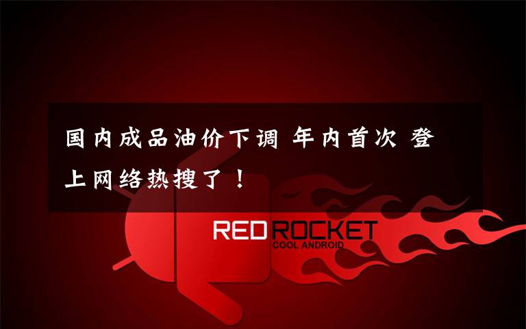 国内成品油价下调 年内首次 登上网络热搜了！