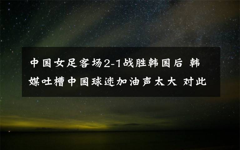 中国女足客场2-1战胜韩国后 韩媒吐槽中国球迷加油声太大 对此大家怎么看？