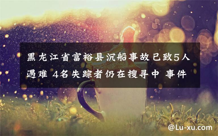 黑龙江省富裕县沉船事故已致5人遇难 4名失踪者仍在搜寻中 事件的真相是什么？