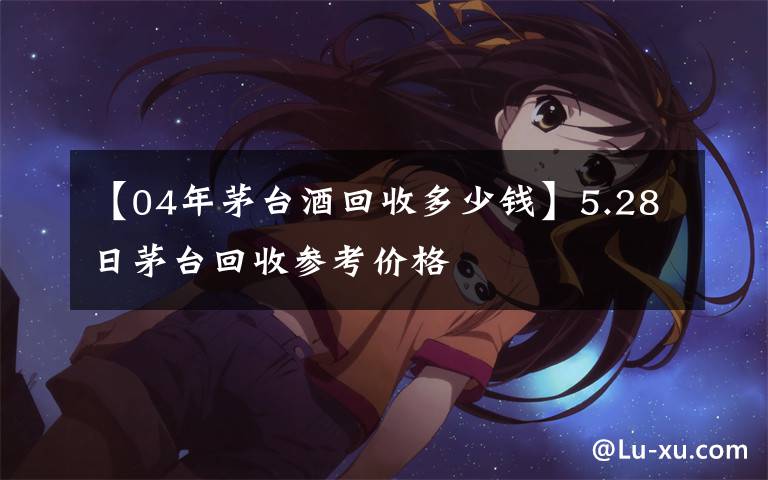 【04年茅台酒回收多少钱】5.28日茅台回收参考价格