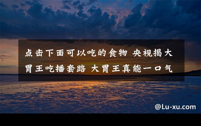 点击下面可以吃的食物 央视揭大胃王吃播套路 大胃王真能一口气装下那么多食物？