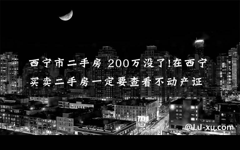 西宁市二手房 200万没了!在西宁买卖二手房一定要查看不动产证!