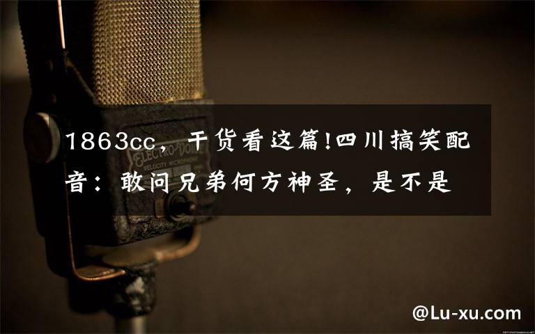 1863cc，干货看这篇!四川搞笑配音：敢问兄弟何方神圣，是不是上厕所没擦干净