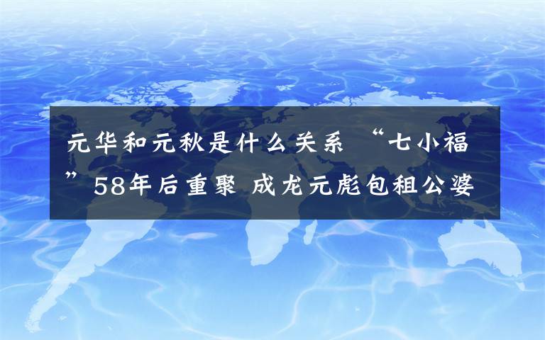 元华和元秋是什么关系 “七小福”58年后重聚 成龙元彪包租公婆哭成一团