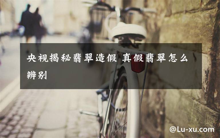 央视揭秘翡翠造假 真假翡翠怎么辨别