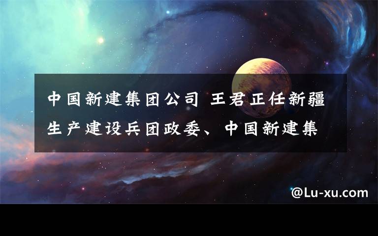 中国新建集团公司 王君正任新疆生产建设兵团政委、中国新建集团公司董事长