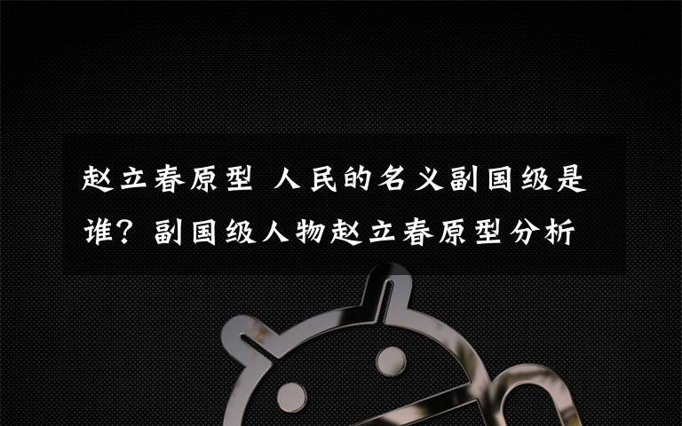 赵立春原型 人民的名义副国级是谁？副国级人物赵立春原型分析