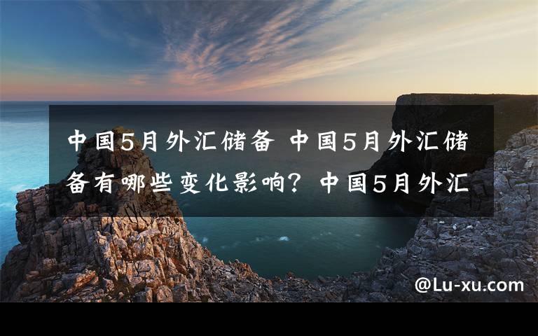 中国5月外汇储备 中国5月外汇储备有哪些变化影响？中国5月外汇储备有多少