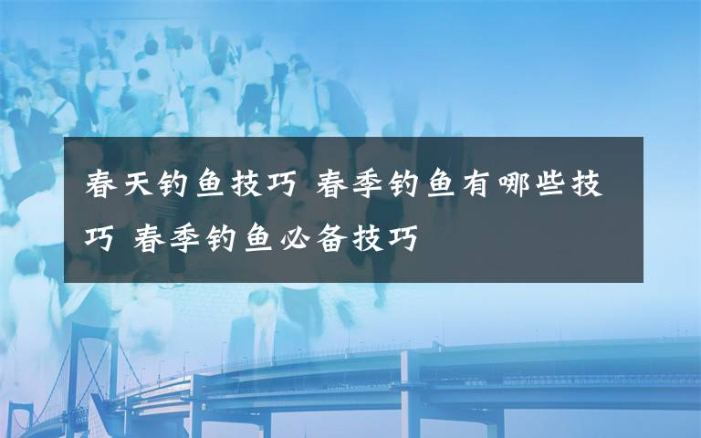 春天钓鱼技巧 春季钓鱼有哪些技巧 春季钓鱼必备技巧