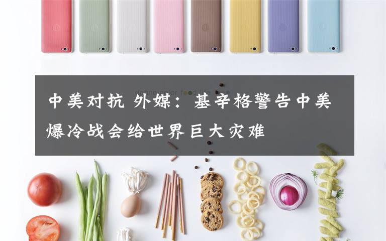 中美对抗 外媒：基辛格警告中美爆冷战会给世界巨大灾难