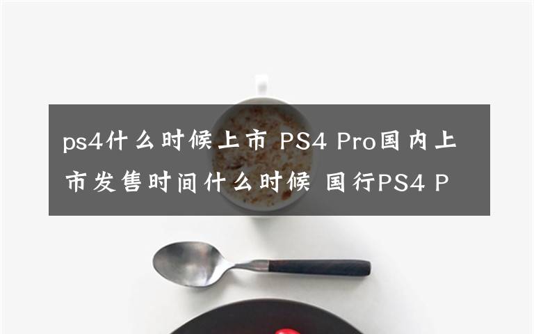 ps4什么时候上市 PS4 Pro国内上市发售时间什么时候 国行PS4 Pro价格多少钱