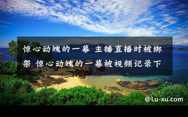 惊心动魄的一幕 主播直播时被绑架 惊心动魄的一幕被视频记录下来网友都看见了