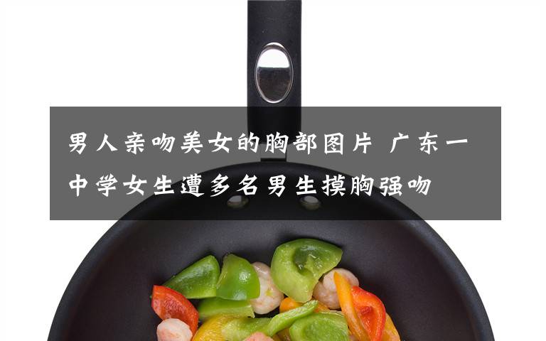 男人亲吻美女的胸部图片 广东一中学女生遭多名男生摸胸强吻