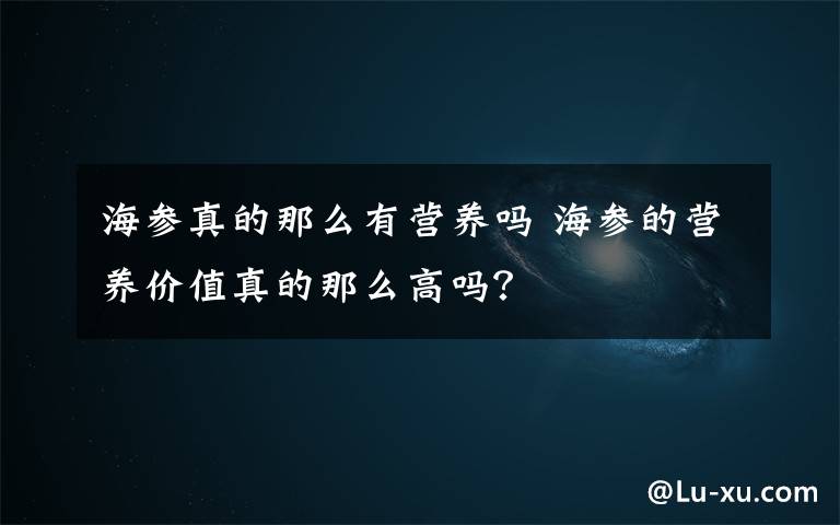 海参真的那么有营养吗 海参的营养价值真的那么高吗？