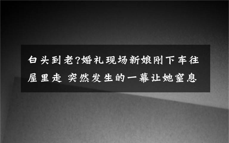 白头到老?婚礼现场新娘刚下车往屋里走 突然发生的一幕让她窒息