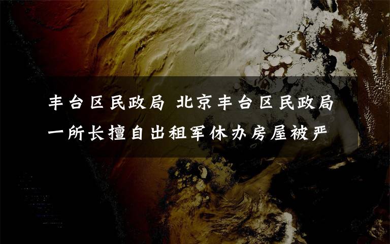 丰台区民政局 北京丰台区民政局一所长擅自出租军休办房屋被严重警告处分