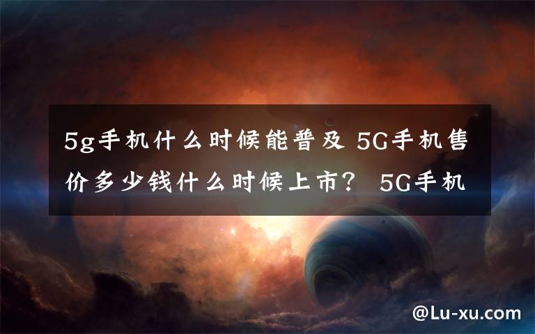 5g手机什么时候能普及 5G手机售价多少钱什么时候上市？ 5G手机有什么功能介绍