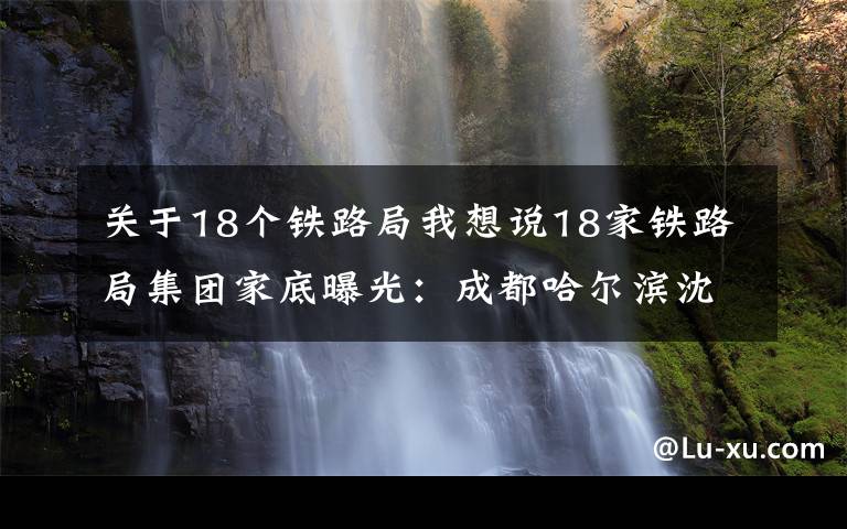 关于18个铁路局我想说18家铁路局集团家底曝光：成都哈尔滨沈阳局去年均亏逾百亿