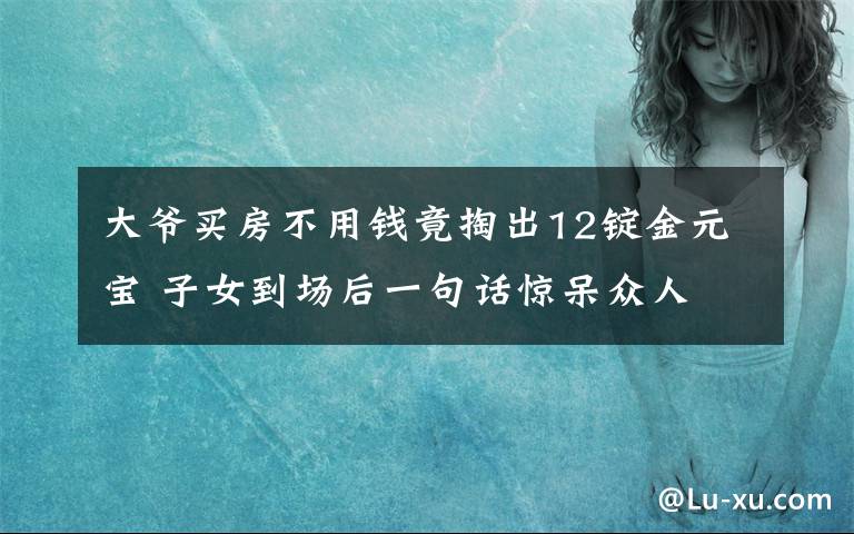 大爷买房不用钱竟掏出12锭金元宝 子女到场后一句话惊呆众人