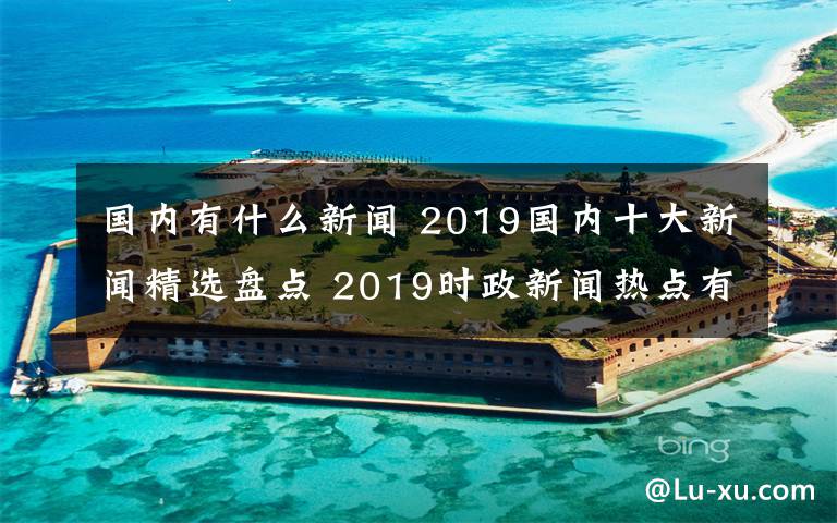 国内有什么新闻 2019国内十大新闻精选盘点 2019时政新闻热点有哪些