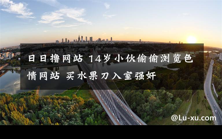 日日撸网站 14岁小伙偷偷浏览色情网站 买水果刀入室强奸