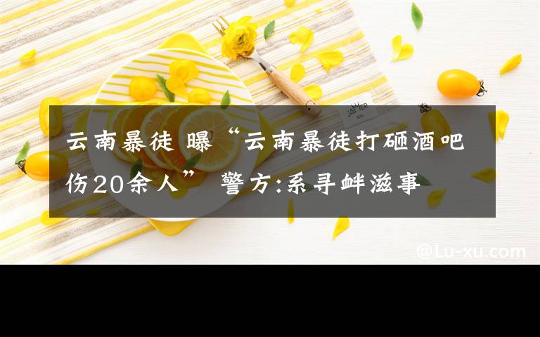 云南暴徒 曝“云南暴徒打砸酒吧伤20余人” 警方:系寻衅滋事