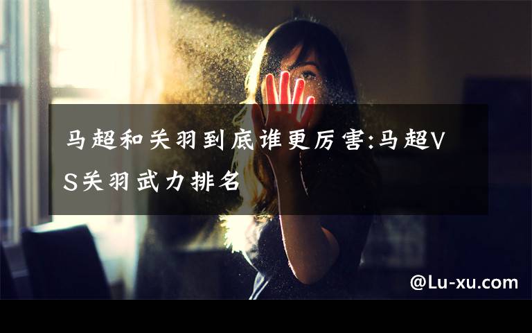 马超和关羽到底谁更厉害:马超VS关羽武力排名
