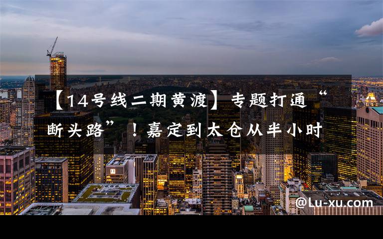【14号线二期黄渡】专题打通“断头路”！嘉定到太仓从半小时缩到5分钟