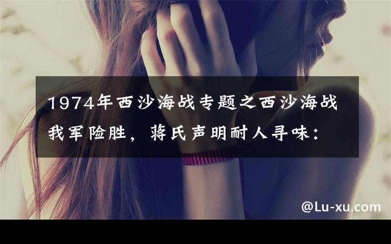 1974年西沙海战专题之西沙海战我军险胜，蒋氏声明耐人寻味：西沙群岛是中国的