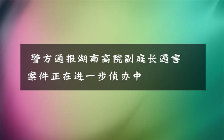  警方通报湖南高院副庭长遇害 案件正在进一步侦办中