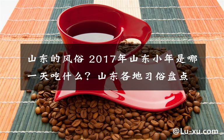 山东的风俗 2017年山东小年是哪一天吃什么？山东各地习俗盘点