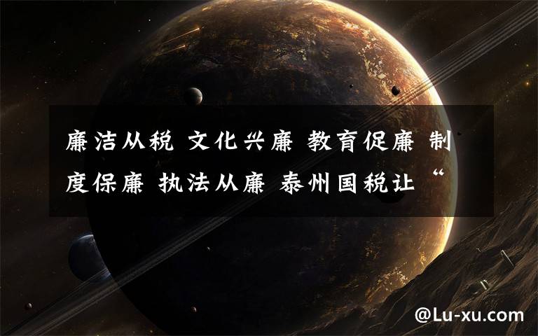 廉洁从税 文化兴廉 教育促廉 制度保廉 执法从廉 泰州国税让“廉洁从税”成为一种习惯