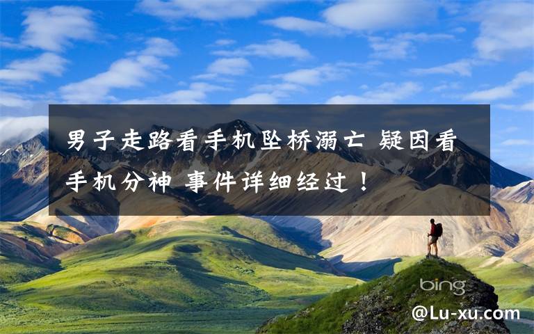 男子走路看手机坠桥溺亡 疑因看手机分神 事件详细经过！