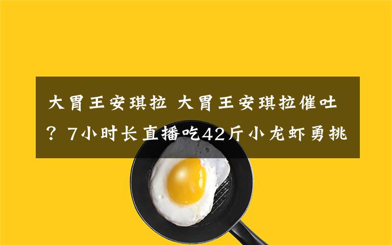 大胃王安琪拉 大胃王安琪拉催吐？7小时长直播吃42斤小龙虾勇挑密子君