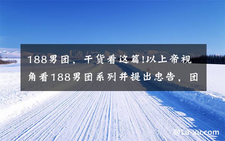 188男团，干货看这篇!以上帝视角看188男团系列并提出忠告，团员家属们会有何反应