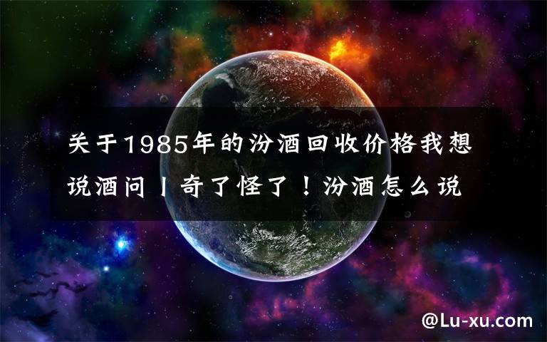 关于1985年的汾酒回收价格我想说酒问丨奇了怪了！汾酒怎么说也是八大名酒好喝又实惠，为什么很多人却看不上？