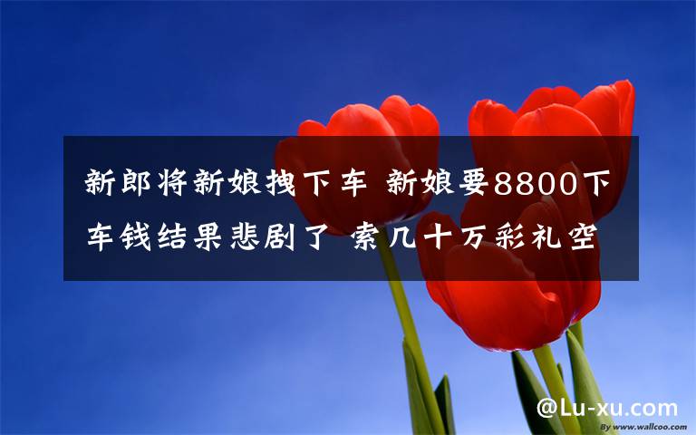 新郎将新娘拽下车 新娘要8800下车钱结果悲剧了 索几十万彩礼空手套白狼激怒新郎