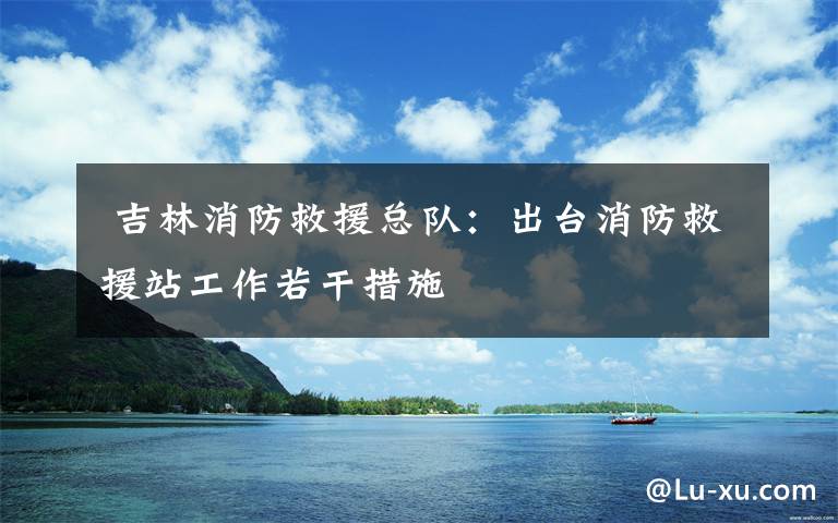  吉林消防救援总队：出台消防救援站工作若干措施