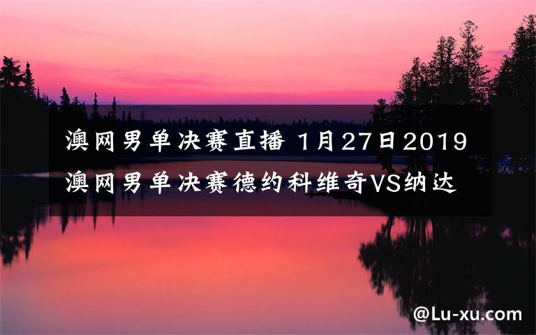 澳网男单决赛直播 1月27日2019澳网男单决赛德约科维奇VS纳达尔视频直播 附直播地址及比赛时间