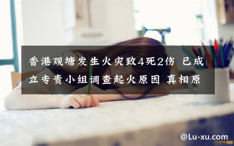 香港观塘发生火灾致4死2伤 已成立专责小组调查起火原因 真相原来是这样！