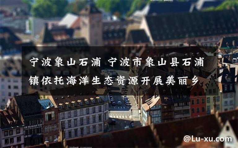 宁波象山石浦 宁波市象山县石浦镇依托海洋生态资源开展美丽乡村建设