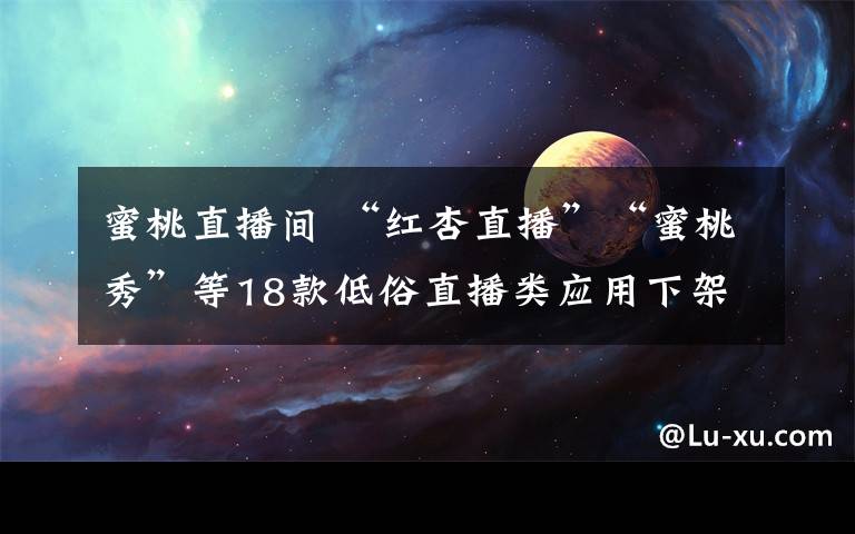 蜜桃直播间 “红杏直播”“蜜桃秀”等18款低俗直播类应用下架