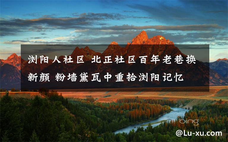 浏阳人社区 北正社区百年老巷换新颜 粉墙黛瓦中重拾浏阳记忆